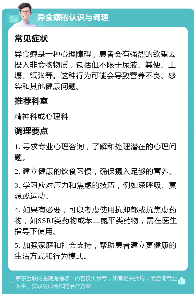 异食癖的认识与调理 常见症状 异食癖是一种心理障碍，患者会有强烈的欲望去摄入非食物物质，包括但不限于尿液、粪便、土壤、纸张等。这种行为可能会导致营养不良、感染和其他健康问题。 推荐科室 精神科或心理科 调理要点 1. 寻求专业心理咨询，了解和处理潜在的心理问题。 2. 建立健康的饮食习惯，确保摄入足够的营养。 3. 学习应对压力和焦虑的技巧，例如深呼吸、冥想或运动。 4. 如果有必要，可以考虑使用抗抑郁或抗焦虑药物，如SSRI类药物或苯二氮平类药物，需在医生指导下使用。 5. 加强家庭和社会支持，帮助患者建立更健康的生活方式和行为模式。