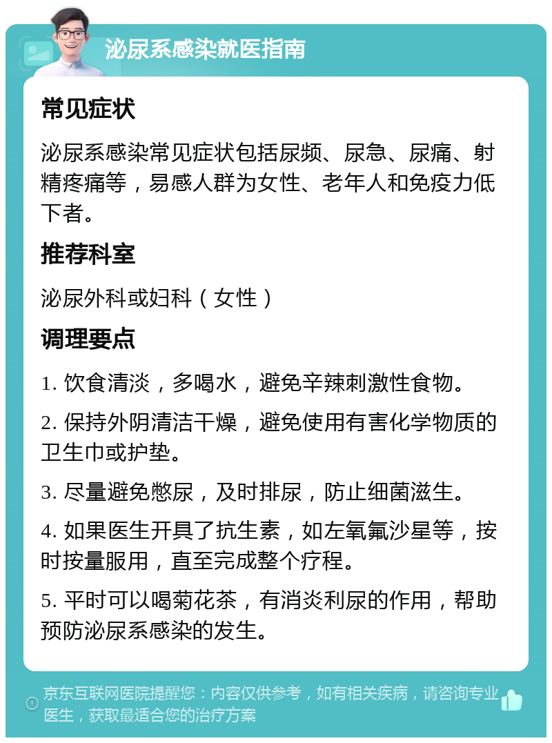 泌尿系感染就医指南 常见症状 泌尿系感染常见症状包括尿频、尿急、尿痛、射精疼痛等，易感人群为女性、老年人和免疫力低下者。 推荐科室 泌尿外科或妇科（女性） 调理要点 1. 饮食清淡，多喝水，避免辛辣刺激性食物。 2. 保持外阴清洁干燥，避免使用有害化学物质的卫生巾或护垫。 3. 尽量避免憋尿，及时排尿，防止细菌滋生。 4. 如果医生开具了抗生素，如左氧氟沙星等，按时按量服用，直至完成整个疗程。 5. 平时可以喝菊花茶，有消炎利尿的作用，帮助预防泌尿系感染的发生。