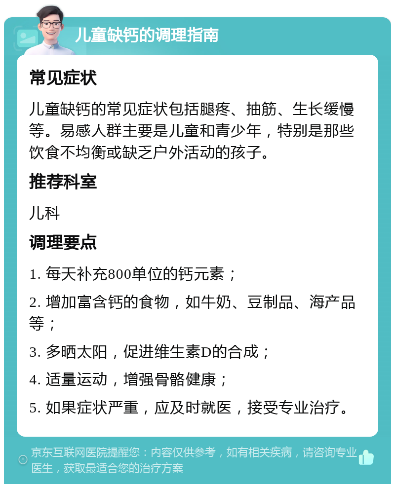 儿童缺钙的调理指南 常见症状 儿童缺钙的常见症状包括腿疼、抽筋、生长缓慢等。易感人群主要是儿童和青少年，特别是那些饮食不均衡或缺乏户外活动的孩子。 推荐科室 儿科 调理要点 1. 每天补充800单位的钙元素； 2. 增加富含钙的食物，如牛奶、豆制品、海产品等； 3. 多晒太阳，促进维生素D的合成； 4. 适量运动，增强骨骼健康； 5. 如果症状严重，应及时就医，接受专业治疗。