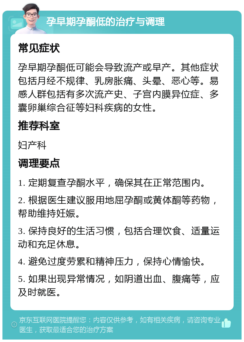 孕早期孕酮低的治疗与调理 常见症状 孕早期孕酮低可能会导致流产或早产。其他症状包括月经不规律、乳房胀痛、头晕、恶心等。易感人群包括有多次流产史、子宫内膜异位症、多囊卵巢综合征等妇科疾病的女性。 推荐科室 妇产科 调理要点 1. 定期复查孕酮水平，确保其在正常范围内。 2. 根据医生建议服用地屈孕酮或黄体酮等药物，帮助维持妊娠。 3. 保持良好的生活习惯，包括合理饮食、适量运动和充足休息。 4. 避免过度劳累和精神压力，保持心情愉快。 5. 如果出现异常情况，如阴道出血、腹痛等，应及时就医。