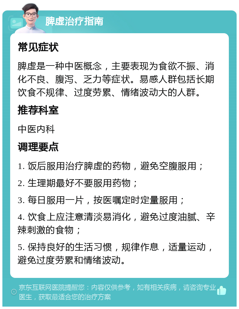 脾虚治疗指南 常见症状 脾虚是一种中医概念，主要表现为食欲不振、消化不良、腹泻、乏力等症状。易感人群包括长期饮食不规律、过度劳累、情绪波动大的人群。 推荐科室 中医内科 调理要点 1. 饭后服用治疗脾虚的药物，避免空腹服用； 2. 生理期最好不要服用药物； 3. 每日服用一片，按医嘱定时定量服用； 4. 饮食上应注意清淡易消化，避免过度油腻、辛辣刺激的食物； 5. 保持良好的生活习惯，规律作息，适量运动，避免过度劳累和情绪波动。