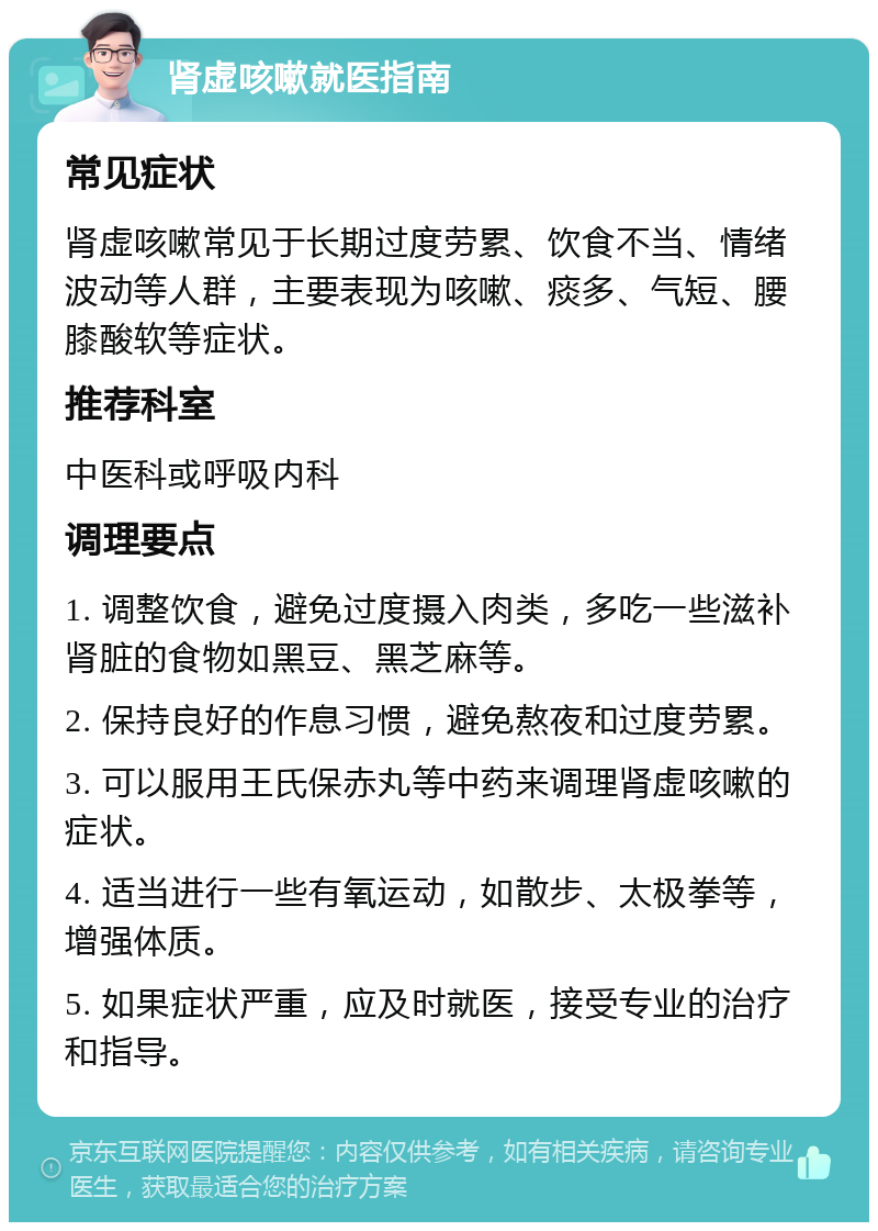 肾虚咳嗽就医指南 常见症状 肾虚咳嗽常见于长期过度劳累、饮食不当、情绪波动等人群，主要表现为咳嗽、痰多、气短、腰膝酸软等症状。 推荐科室 中医科或呼吸内科 调理要点 1. 调整饮食，避免过度摄入肉类，多吃一些滋补肾脏的食物如黑豆、黑芝麻等。 2. 保持良好的作息习惯，避免熬夜和过度劳累。 3. 可以服用王氏保赤丸等中药来调理肾虚咳嗽的症状。 4. 适当进行一些有氧运动，如散步、太极拳等，增强体质。 5. 如果症状严重，应及时就医，接受专业的治疗和指导。