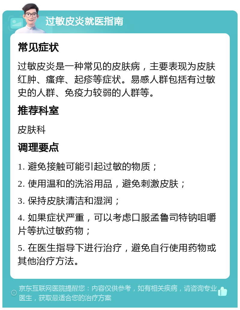 过敏皮炎就医指南 常见症状 过敏皮炎是一种常见的皮肤病，主要表现为皮肤红肿、瘙痒、起疹等症状。易感人群包括有过敏史的人群、免疫力较弱的人群等。 推荐科室 皮肤科 调理要点 1. 避免接触可能引起过敏的物质； 2. 使用温和的洗浴用品，避免刺激皮肤； 3. 保持皮肤清洁和湿润； 4. 如果症状严重，可以考虑口服孟鲁司特钠咀嚼片等抗过敏药物； 5. 在医生指导下进行治疗，避免自行使用药物或其他治疗方法。