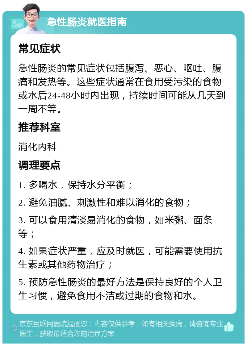 急性肠炎就医指南 常见症状 急性肠炎的常见症状包括腹泻、恶心、呕吐、腹痛和发热等。这些症状通常在食用受污染的食物或水后24-48小时内出现，持续时间可能从几天到一周不等。 推荐科室 消化内科 调理要点 1. 多喝水，保持水分平衡； 2. 避免油腻、刺激性和难以消化的食物； 3. 可以食用清淡易消化的食物，如米粥、面条等； 4. 如果症状严重，应及时就医，可能需要使用抗生素或其他药物治疗； 5. 预防急性肠炎的最好方法是保持良好的个人卫生习惯，避免食用不洁或过期的食物和水。