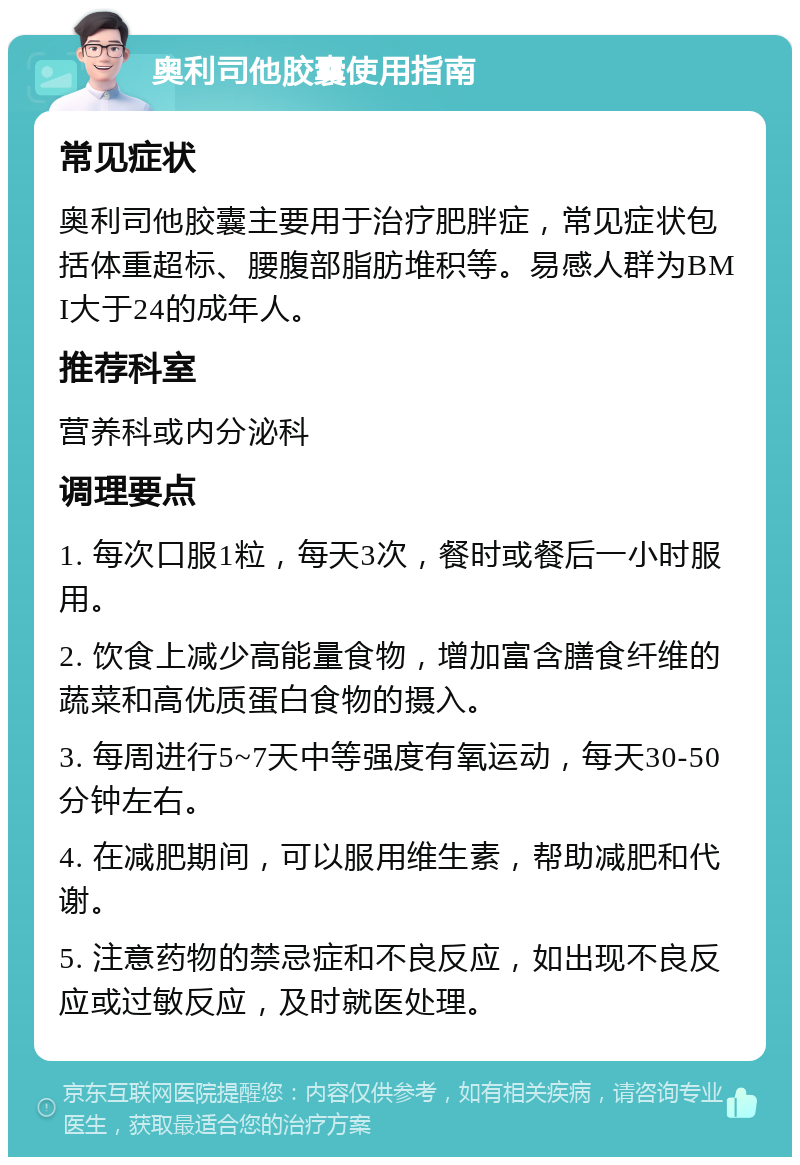 奥利司他胶囊使用指南 常见症状 奥利司他胶囊主要用于治疗肥胖症，常见症状包括体重超标、腰腹部脂肪堆积等。易感人群为BMI大于24的成年人。 推荐科室 营养科或内分泌科 调理要点 1. 每次口服1粒，每天3次，餐时或餐后一小时服用。 2. 饮食上减少高能量食物，增加富含膳食纤维的蔬菜和高优质蛋白食物的摄入。 3. 每周进行5~7天中等强度有氧运动，每天30-50分钟左右。 4. 在减肥期间，可以服用维生素，帮助减肥和代谢。 5. 注意药物的禁忌症和不良反应，如出现不良反应或过敏反应，及时就医处理。