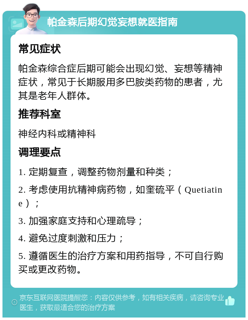 帕金森后期幻觉妄想就医指南 常见症状 帕金森综合症后期可能会出现幻觉、妄想等精神症状，常见于长期服用多巴胺类药物的患者，尤其是老年人群体。 推荐科室 神经内科或精神科 调理要点 1. 定期复查，调整药物剂量和种类； 2. 考虑使用抗精神病药物，如奎硫平（Quetiatine）； 3. 加强家庭支持和心理疏导； 4. 避免过度刺激和压力； 5. 遵循医生的治疗方案和用药指导，不可自行购买或更改药物。