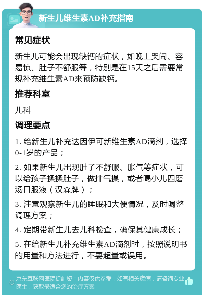 新生儿维生素AD补充指南 常见症状 新生儿可能会出现缺钙的症状，如晚上哭闹、容易惊、肚子不舒服等，特别是在15天之后需要常规补充维生素AD来预防缺钙。 推荐科室 儿科 调理要点 1. 给新生儿补充达因伊可新维生素AD滴剂，选择0-1岁的产品； 2. 如果新生儿出现肚子不舒服、胀气等症状，可以给孩子揉揉肚子，做排气操，或者喝小儿四磨汤口服液（汉森牌）； 3. 注意观察新生儿的睡眠和大便情况，及时调整调理方案； 4. 定期带新生儿去儿科检查，确保其健康成长； 5. 在给新生儿补充维生素AD滴剂时，按照说明书的用量和方法进行，不要超量或误用。