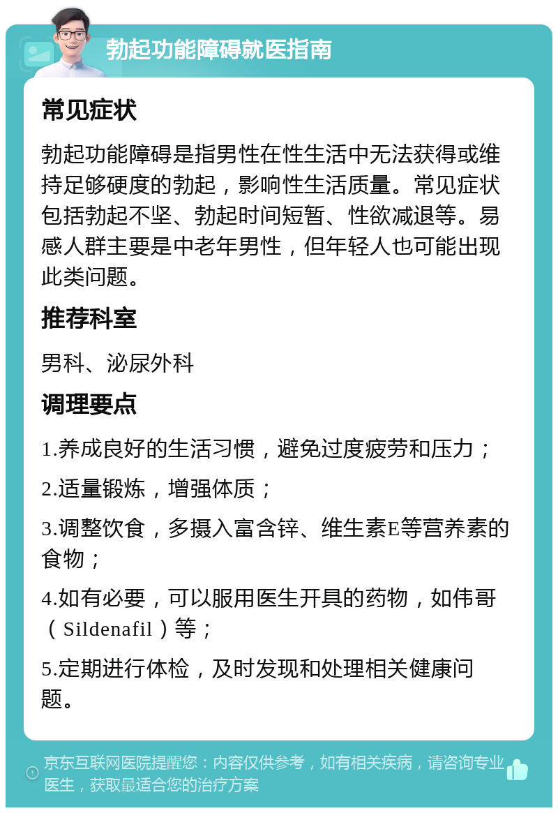 勃起功能障碍就医指南 常见症状 勃起功能障碍是指男性在性生活中无法获得或维持足够硬度的勃起，影响性生活质量。常见症状包括勃起不坚、勃起时间短暂、性欲减退等。易感人群主要是中老年男性，但年轻人也可能出现此类问题。 推荐科室 男科、泌尿外科 调理要点 1.养成良好的生活习惯，避免过度疲劳和压力； 2.适量锻炼，增强体质； 3.调整饮食，多摄入富含锌、维生素E等营养素的食物； 4.如有必要，可以服用医生开具的药物，如伟哥（Sildenafil）等； 5.定期进行体检，及时发现和处理相关健康问题。