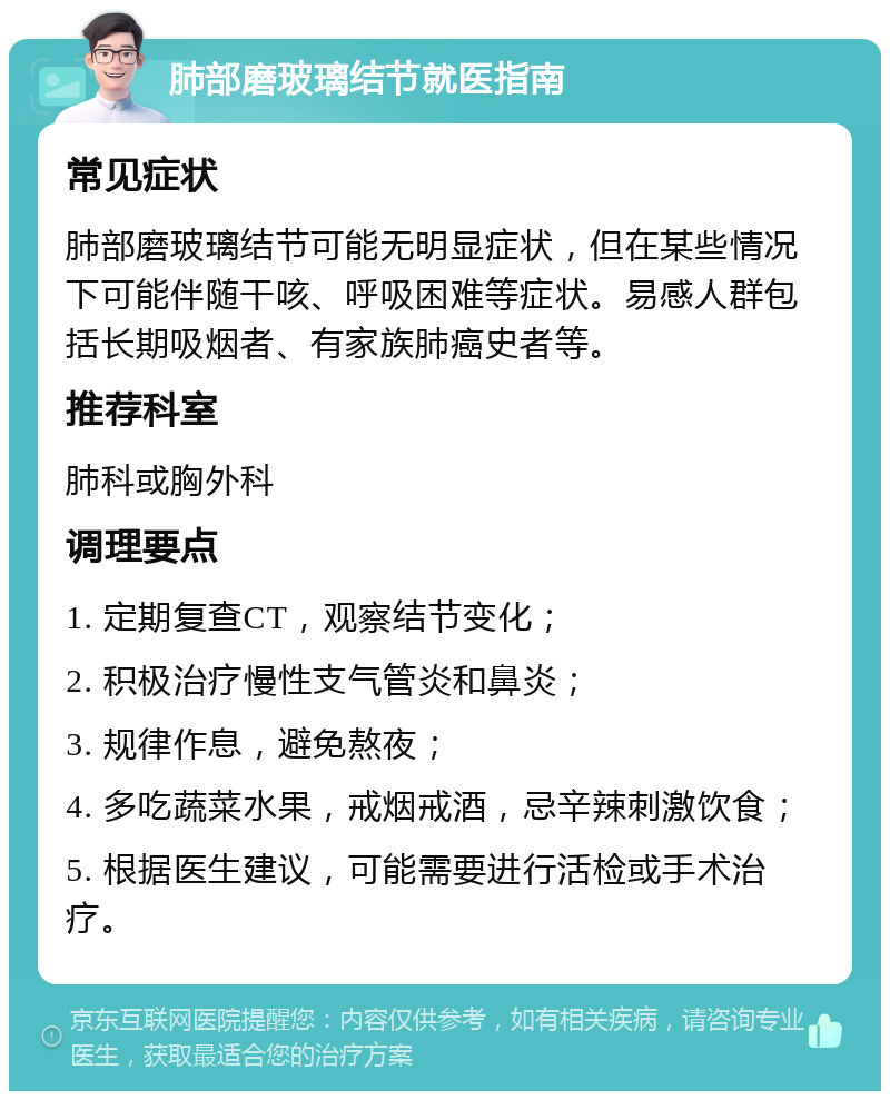 肺部磨玻璃结节就医指南 常见症状 肺部磨玻璃结节可能无明显症状，但在某些情况下可能伴随干咳、呼吸困难等症状。易感人群包括长期吸烟者、有家族肺癌史者等。 推荐科室 肺科或胸外科 调理要点 1. 定期复查CT，观察结节变化； 2. 积极治疗慢性支气管炎和鼻炎； 3. 规律作息，避免熬夜； 4. 多吃蔬菜水果，戒烟戒酒，忌辛辣刺激饮食； 5. 根据医生建议，可能需要进行活检或手术治疗。