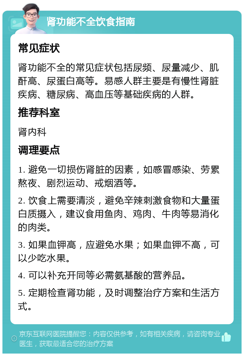 肾功能不全饮食指南 常见症状 肾功能不全的常见症状包括尿频、尿量减少、肌酐高、尿蛋白高等。易感人群主要是有慢性肾脏疾病、糖尿病、高血压等基础疾病的人群。 推荐科室 肾内科 调理要点 1. 避免一切损伤肾脏的因素，如感冒感染、劳累熬夜、剧烈运动、戒烟酒等。 2. 饮食上需要清淡，避免辛辣刺激食物和大量蛋白质摄入，建议食用鱼肉、鸡肉、牛肉等易消化的肉类。 3. 如果血钾高，应避免水果；如果血钾不高，可以少吃水果。 4. 可以补充开同等必需氨基酸的营养品。 5. 定期检查肾功能，及时调整治疗方案和生活方式。