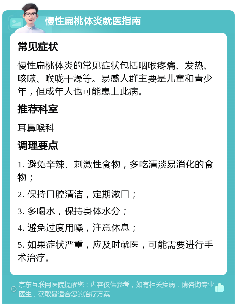 慢性扁桃体炎就医指南 常见症状 慢性扁桃体炎的常见症状包括咽喉疼痛、发热、咳嗽、喉咙干燥等。易感人群主要是儿童和青少年，但成年人也可能患上此病。 推荐科室 耳鼻喉科 调理要点 1. 避免辛辣、刺激性食物，多吃清淡易消化的食物； 2. 保持口腔清洁，定期漱口； 3. 多喝水，保持身体水分； 4. 避免过度用嗓，注意休息； 5. 如果症状严重，应及时就医，可能需要进行手术治疗。