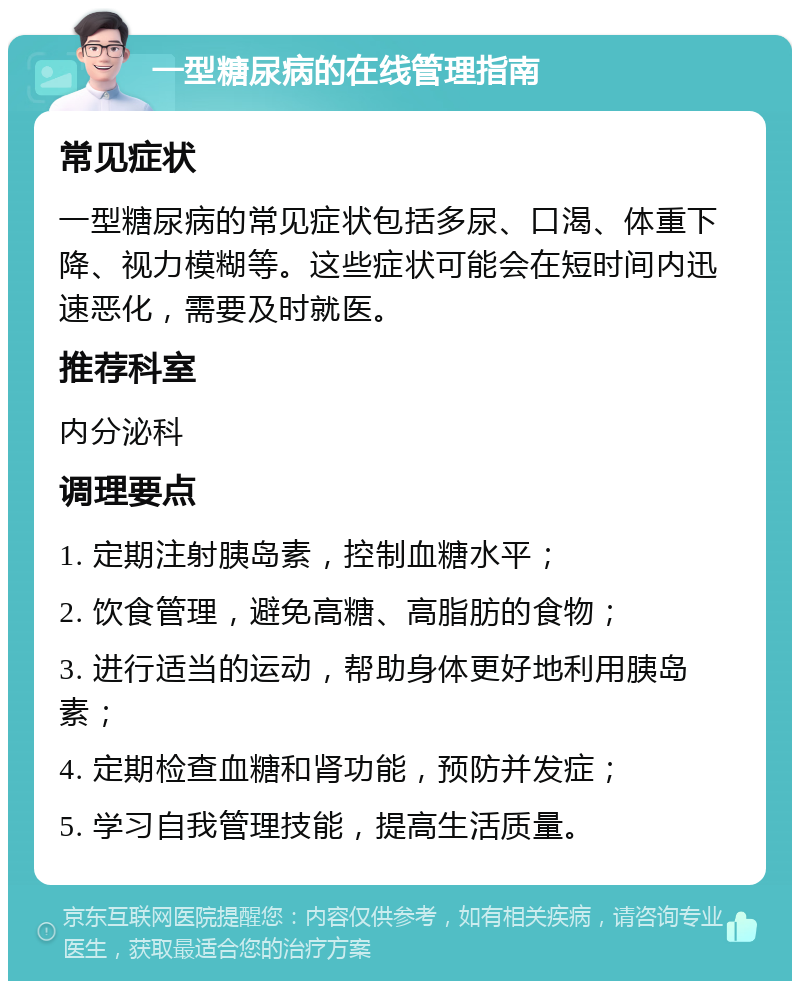 一型糖尿病的在线管理指南 常见症状 一型糖尿病的常见症状包括多尿、口渴、体重下降、视力模糊等。这些症状可能会在短时间内迅速恶化，需要及时就医。 推荐科室 内分泌科 调理要点 1. 定期注射胰岛素，控制血糖水平； 2. 饮食管理，避免高糖、高脂肪的食物； 3. 进行适当的运动，帮助身体更好地利用胰岛素； 4. 定期检查血糖和肾功能，预防并发症； 5. 学习自我管理技能，提高生活质量。