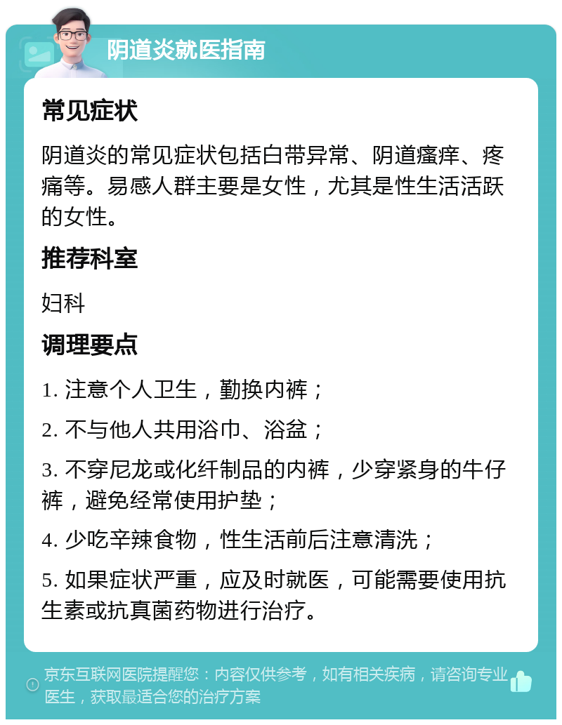 阴道炎就医指南 常见症状 阴道炎的常见症状包括白带异常、阴道瘙痒、疼痛等。易感人群主要是女性，尤其是性生活活跃的女性。 推荐科室 妇科 调理要点 1. 注意个人卫生，勤换内裤； 2. 不与他人共用浴巾、浴盆； 3. 不穿尼龙或化纤制品的内裤，少穿紧身的牛仔裤，避免经常使用护垫； 4. 少吃辛辣食物，性生活前后注意清洗； 5. 如果症状严重，应及时就医，可能需要使用抗生素或抗真菌药物进行治疗。