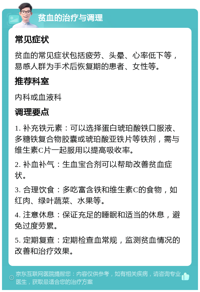 贫血的治疗与调理 常见症状 贫血的常见症状包括疲劳、头晕、心率低下等，易感人群为手术后恢复期的患者、女性等。 推荐科室 内科或血液科 调理要点 1. 补充铁元素：可以选择蛋白琥珀酸铁口服液、多糖铁复合物胶囊或琥珀酸亚铁片等铁剂，需与维生素C片一起服用以提高吸收率。 2. 补血补气：生血宝合剂可以帮助改善贫血症状。 3. 合理饮食：多吃富含铁和维生素C的食物，如红肉、绿叶蔬菜、水果等。 4. 注意休息：保证充足的睡眠和适当的休息，避免过度劳累。 5. 定期复查：定期检查血常规，监测贫血情况的改善和治疗效果。