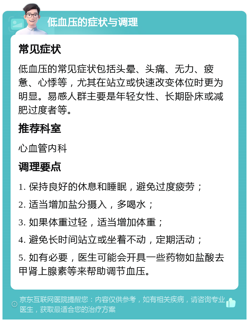 低血压的症状与调理 常见症状 低血压的常见症状包括头晕、头痛、无力、疲惫、心悸等，尤其在站立或快速改变体位时更为明显。易感人群主要是年轻女性、长期卧床或减肥过度者等。 推荐科室 心血管内科 调理要点 1. 保持良好的休息和睡眠，避免过度疲劳； 2. 适当增加盐分摄入，多喝水； 3. 如果体重过轻，适当增加体重； 4. 避免长时间站立或坐着不动，定期活动； 5. 如有必要，医生可能会开具一些药物如盐酸去甲肾上腺素等来帮助调节血压。