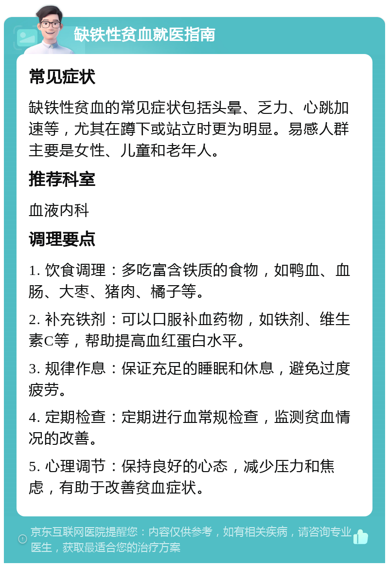 缺铁性贫血就医指南 常见症状 缺铁性贫血的常见症状包括头晕、乏力、心跳加速等，尤其在蹲下或站立时更为明显。易感人群主要是女性、儿童和老年人。 推荐科室 血液内科 调理要点 1. 饮食调理：多吃富含铁质的食物，如鸭血、血肠、大枣、猪肉、橘子等。 2. 补充铁剂：可以口服补血药物，如铁剂、维生素C等，帮助提高血红蛋白水平。 3. 规律作息：保证充足的睡眠和休息，避免过度疲劳。 4. 定期检查：定期进行血常规检查，监测贫血情况的改善。 5. 心理调节：保持良好的心态，减少压力和焦虑，有助于改善贫血症状。