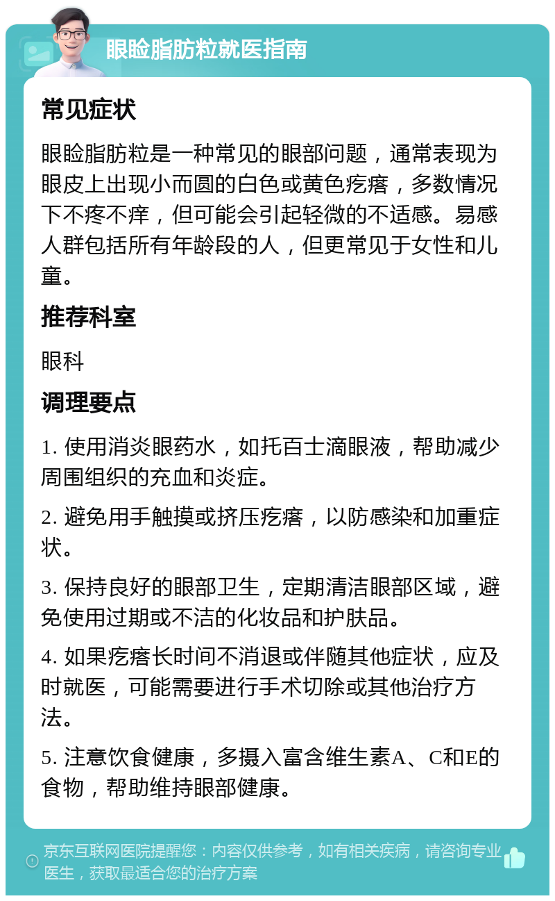 眼睑脂肪粒就医指南 常见症状 眼睑脂肪粒是一种常见的眼部问题，通常表现为眼皮上出现小而圆的白色或黄色疙瘩，多数情况下不疼不痒，但可能会引起轻微的不适感。易感人群包括所有年龄段的人，但更常见于女性和儿童。 推荐科室 眼科 调理要点 1. 使用消炎眼药水，如托百士滴眼液，帮助减少周围组织的充血和炎症。 2. 避免用手触摸或挤压疙瘩，以防感染和加重症状。 3. 保持良好的眼部卫生，定期清洁眼部区域，避免使用过期或不洁的化妆品和护肤品。 4. 如果疙瘩长时间不消退或伴随其他症状，应及时就医，可能需要进行手术切除或其他治疗方法。 5. 注意饮食健康，多摄入富含维生素A、C和E的食物，帮助维持眼部健康。