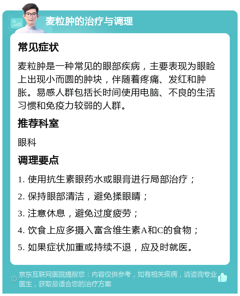 麦粒肿的治疗与调理 常见症状 麦粒肿是一种常见的眼部疾病，主要表现为眼睑上出现小而圆的肿块，伴随着疼痛、发红和肿胀。易感人群包括长时间使用电脑、不良的生活习惯和免疫力较弱的人群。 推荐科室 眼科 调理要点 1. 使用抗生素眼药水或眼膏进行局部治疗； 2. 保持眼部清洁，避免揉眼睛； 3. 注意休息，避免过度疲劳； 4. 饮食上应多摄入富含维生素A和C的食物； 5. 如果症状加重或持续不退，应及时就医。