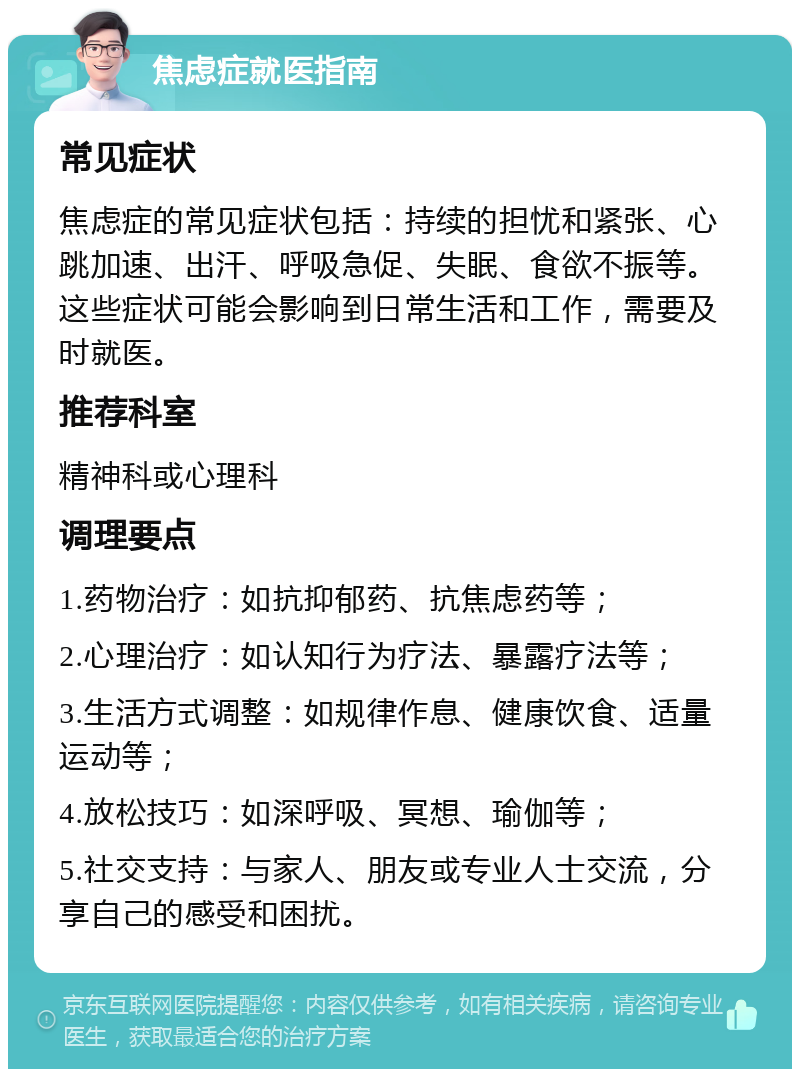 焦虑症就医指南 常见症状 焦虑症的常见症状包括：持续的担忧和紧张、心跳加速、出汗、呼吸急促、失眠、食欲不振等。这些症状可能会影响到日常生活和工作，需要及时就医。 推荐科室 精神科或心理科 调理要点 1.药物治疗：如抗抑郁药、抗焦虑药等； 2.心理治疗：如认知行为疗法、暴露疗法等； 3.生活方式调整：如规律作息、健康饮食、适量运动等； 4.放松技巧：如深呼吸、冥想、瑜伽等； 5.社交支持：与家人、朋友或专业人士交流，分享自己的感受和困扰。