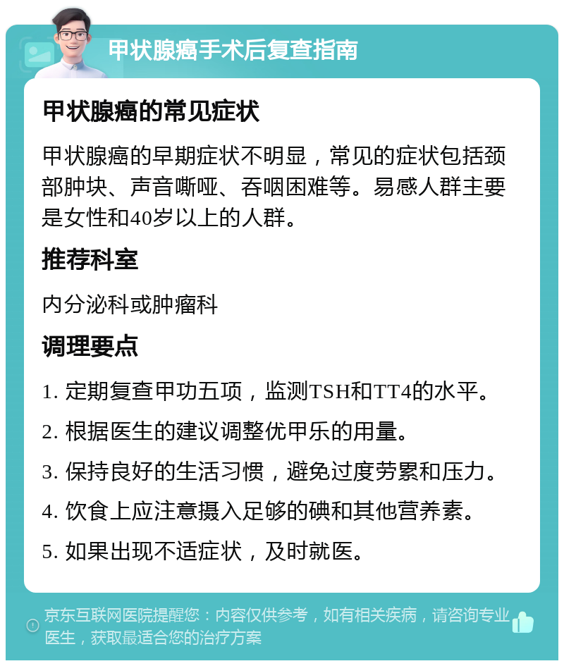 甲状腺癌手术后复查指南 甲状腺癌的常见症状 甲状腺癌的早期症状不明显，常见的症状包括颈部肿块、声音嘶哑、吞咽困难等。易感人群主要是女性和40岁以上的人群。 推荐科室 内分泌科或肿瘤科 调理要点 1. 定期复查甲功五项，监测TSH和TT4的水平。 2. 根据医生的建议调整优甲乐的用量。 3. 保持良好的生活习惯，避免过度劳累和压力。 4. 饮食上应注意摄入足够的碘和其他营养素。 5. 如果出现不适症状，及时就医。