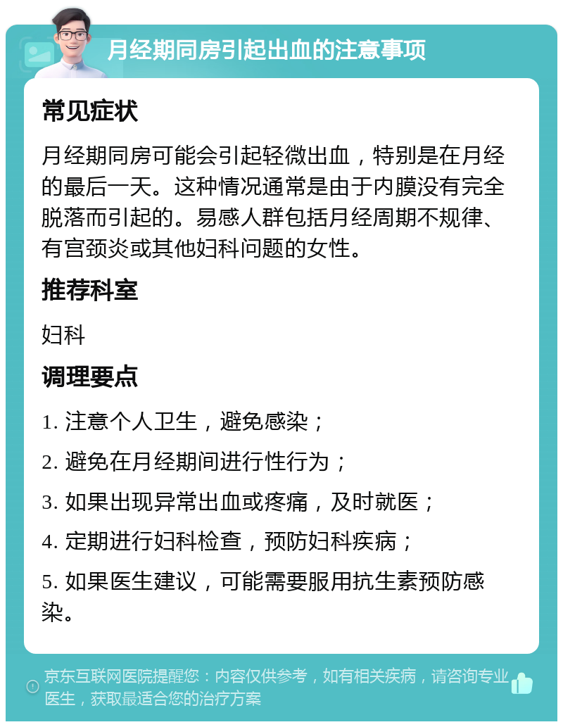 月经期同房引起出血的注意事项 常见症状 月经期同房可能会引起轻微出血，特别是在月经的最后一天。这种情况通常是由于内膜没有完全脱落而引起的。易感人群包括月经周期不规律、有宫颈炎或其他妇科问题的女性。 推荐科室 妇科 调理要点 1. 注意个人卫生，避免感染； 2. 避免在月经期间进行性行为； 3. 如果出现异常出血或疼痛，及时就医； 4. 定期进行妇科检查，预防妇科疾病； 5. 如果医生建议，可能需要服用抗生素预防感染。