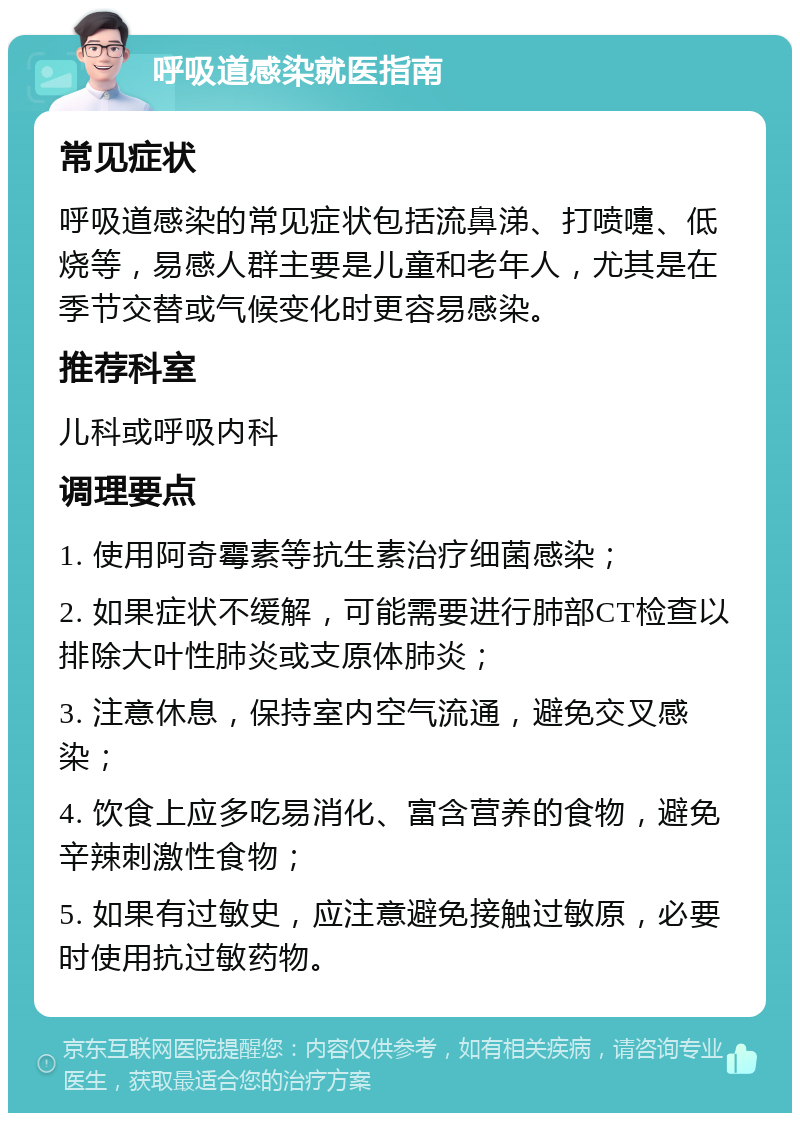 呼吸道感染就医指南 常见症状 呼吸道感染的常见症状包括流鼻涕、打喷嚏、低烧等，易感人群主要是儿童和老年人，尤其是在季节交替或气候变化时更容易感染。 推荐科室 儿科或呼吸内科 调理要点 1. 使用阿奇霉素等抗生素治疗细菌感染； 2. 如果症状不缓解，可能需要进行肺部CT检查以排除大叶性肺炎或支原体肺炎； 3. 注意休息，保持室内空气流通，避免交叉感染； 4. 饮食上应多吃易消化、富含营养的食物，避免辛辣刺激性食物； 5. 如果有过敏史，应注意避免接触过敏原，必要时使用抗过敏药物。