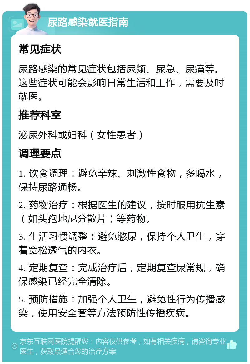 尿路感染就医指南 常见症状 尿路感染的常见症状包括尿频、尿急、尿痛等。这些症状可能会影响日常生活和工作，需要及时就医。 推荐科室 泌尿外科或妇科（女性患者） 调理要点 1. 饮食调理：避免辛辣、刺激性食物，多喝水，保持尿路通畅。 2. 药物治疗：根据医生的建议，按时服用抗生素（如头孢地尼分散片）等药物。 3. 生活习惯调整：避免憋尿，保持个人卫生，穿着宽松透气的内衣。 4. 定期复查：完成治疗后，定期复查尿常规，确保感染已经完全清除。 5. 预防措施：加强个人卫生，避免性行为传播感染，使用安全套等方法预防性传播疾病。