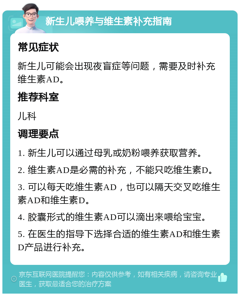 新生儿喂养与维生素补充指南 常见症状 新生儿可能会出现夜盲症等问题，需要及时补充维生素AD。 推荐科室 儿科 调理要点 1. 新生儿可以通过母乳或奶粉喂养获取营养。 2. 维生素AD是必需的补充，不能只吃维生素D。 3. 可以每天吃维生素AD，也可以隔天交叉吃维生素AD和维生素D。 4. 胶囊形式的维生素AD可以滴出来喂给宝宝。 5. 在医生的指导下选择合适的维生素AD和维生素D产品进行补充。