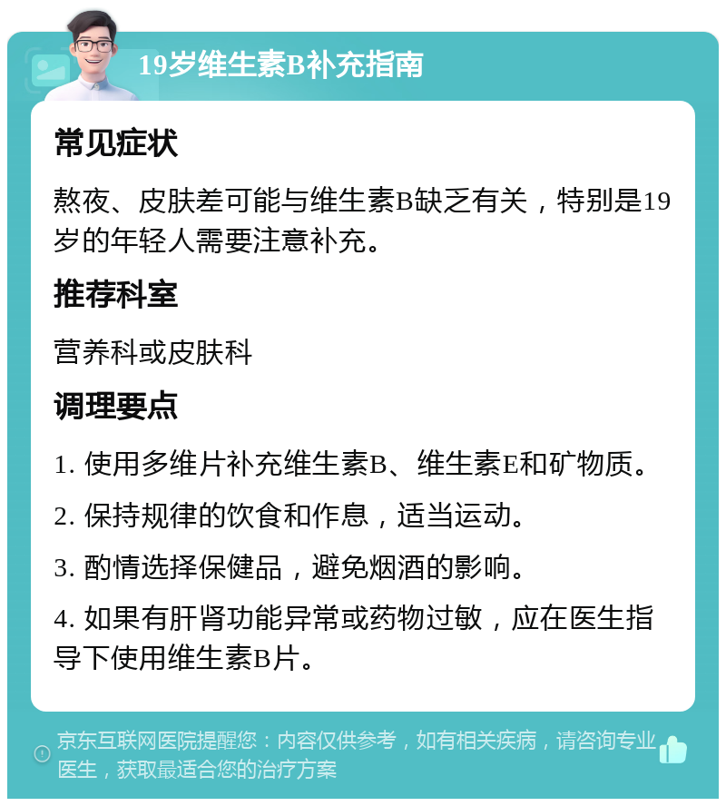 19岁维生素B补充指南 常见症状 熬夜、皮肤差可能与维生素B缺乏有关，特别是19岁的年轻人需要注意补充。 推荐科室 营养科或皮肤科 调理要点 1. 使用多维片补充维生素B、维生素E和矿物质。 2. 保持规律的饮食和作息，适当运动。 3. 酌情选择保健品，避免烟酒的影响。 4. 如果有肝肾功能异常或药物过敏，应在医生指导下使用维生素B片。