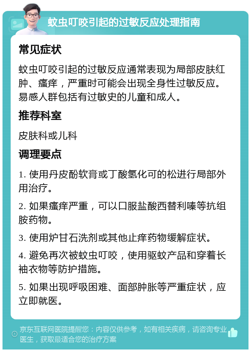 蚊虫叮咬引起的过敏反应处理指南 常见症状 蚊虫叮咬引起的过敏反应通常表现为局部皮肤红肿、瘙痒，严重时可能会出现全身性过敏反应。易感人群包括有过敏史的儿童和成人。 推荐科室 皮肤科或儿科 调理要点 1. 使用丹皮酚软膏或丁酸氢化可的松进行局部外用治疗。 2. 如果瘙痒严重，可以口服盐酸西替利嗪等抗组胺药物。 3. 使用炉甘石洗剂或其他止痒药物缓解症状。 4. 避免再次被蚊虫叮咬，使用驱蚊产品和穿着长袖衣物等防护措施。 5. 如果出现呼吸困难、面部肿胀等严重症状，应立即就医。