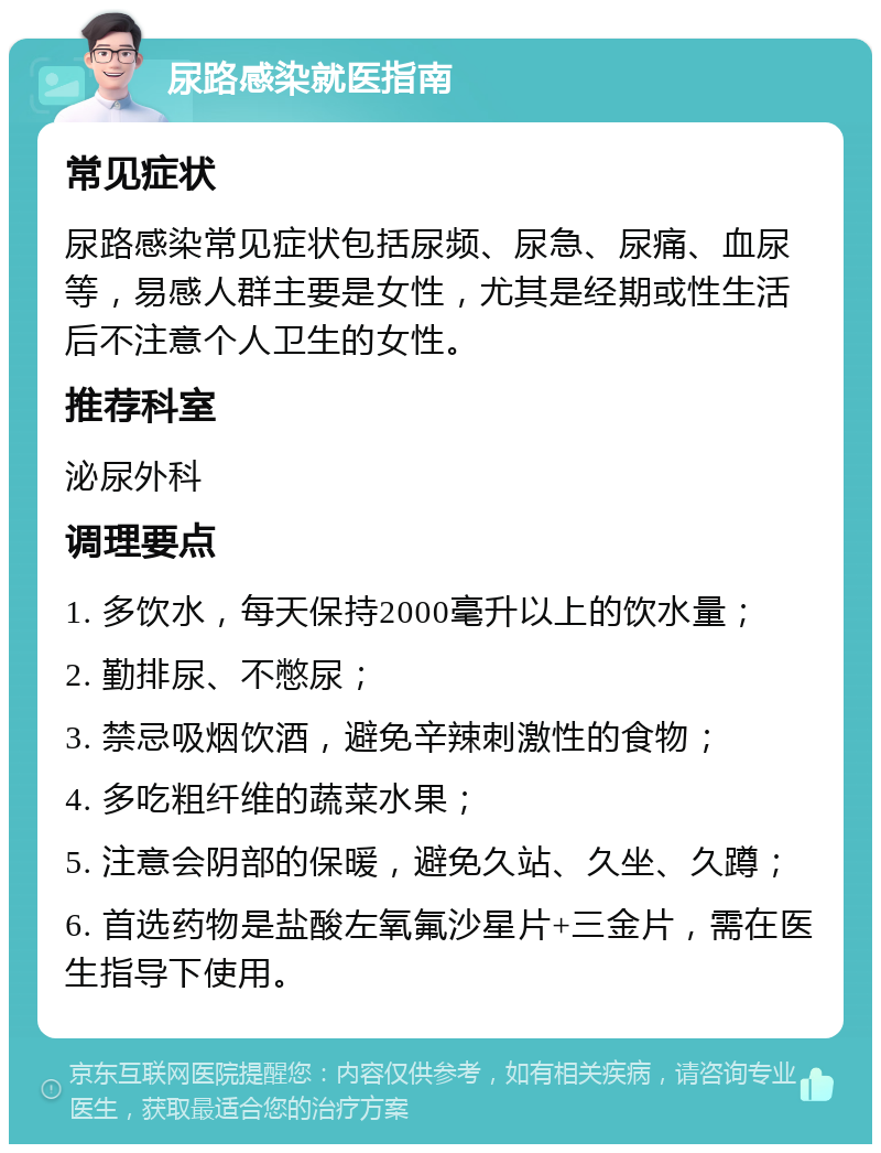 尿路感染就医指南 常见症状 尿路感染常见症状包括尿频、尿急、尿痛、血尿等，易感人群主要是女性，尤其是经期或性生活后不注意个人卫生的女性。 推荐科室 泌尿外科 调理要点 1. 多饮水，每天保持2000毫升以上的饮水量； 2. 勤排尿、不憋尿； 3. 禁忌吸烟饮酒，避免辛辣刺激性的食物； 4. 多吃粗纤维的蔬菜水果； 5. 注意会阴部的保暖，避免久站、久坐、久蹲； 6. 首选药物是盐酸左氧氟沙星片+三金片，需在医生指导下使用。