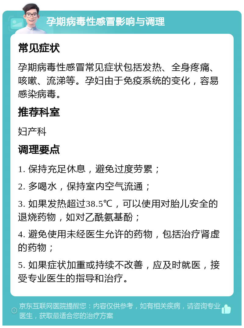 孕期病毒性感冒影响与调理 常见症状 孕期病毒性感冒常见症状包括发热、全身疼痛、咳嗽、流涕等。孕妇由于免疫系统的变化，容易感染病毒。 推荐科室 妇产科 调理要点 1. 保持充足休息，避免过度劳累； 2. 多喝水，保持室内空气流通； 3. 如果发热超过38.5℃，可以使用对胎儿安全的退烧药物，如对乙酰氨基酚； 4. 避免使用未经医生允许的药物，包括治疗肾虚的药物； 5. 如果症状加重或持续不改善，应及时就医，接受专业医生的指导和治疗。