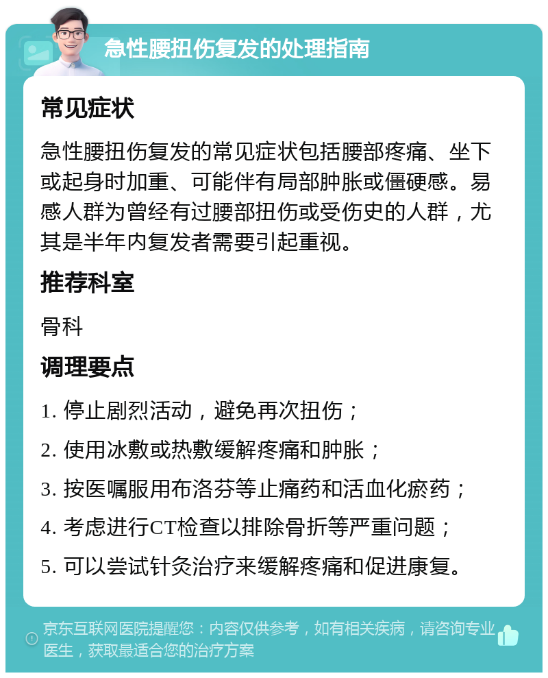 急性腰扭伤复发的处理指南 常见症状 急性腰扭伤复发的常见症状包括腰部疼痛、坐下或起身时加重、可能伴有局部肿胀或僵硬感。易感人群为曾经有过腰部扭伤或受伤史的人群，尤其是半年内复发者需要引起重视。 推荐科室 骨科 调理要点 1. 停止剧烈活动，避免再次扭伤； 2. 使用冰敷或热敷缓解疼痛和肿胀； 3. 按医嘱服用布洛芬等止痛药和活血化瘀药； 4. 考虑进行CT检查以排除骨折等严重问题； 5. 可以尝试针灸治疗来缓解疼痛和促进康复。