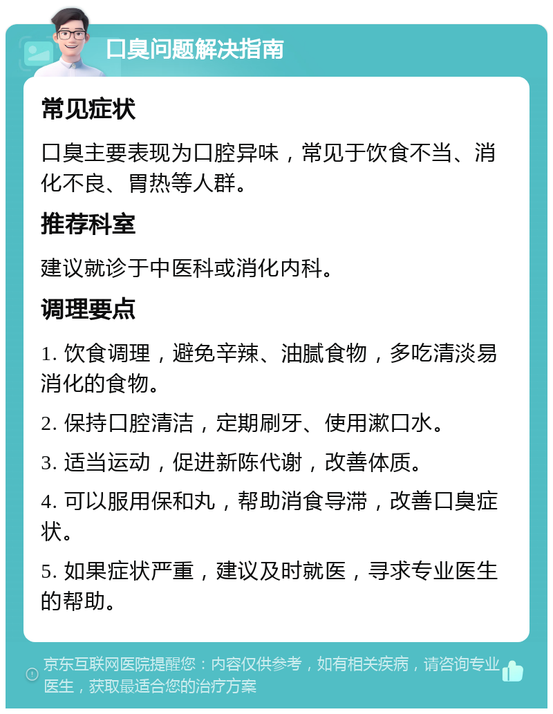 口臭问题解决指南 常见症状 口臭主要表现为口腔异味，常见于饮食不当、消化不良、胃热等人群。 推荐科室 建议就诊于中医科或消化内科。 调理要点 1. 饮食调理，避免辛辣、油腻食物，多吃清淡易消化的食物。 2. 保持口腔清洁，定期刷牙、使用漱口水。 3. 适当运动，促进新陈代谢，改善体质。 4. 可以服用保和丸，帮助消食导滞，改善口臭症状。 5. 如果症状严重，建议及时就医，寻求专业医生的帮助。