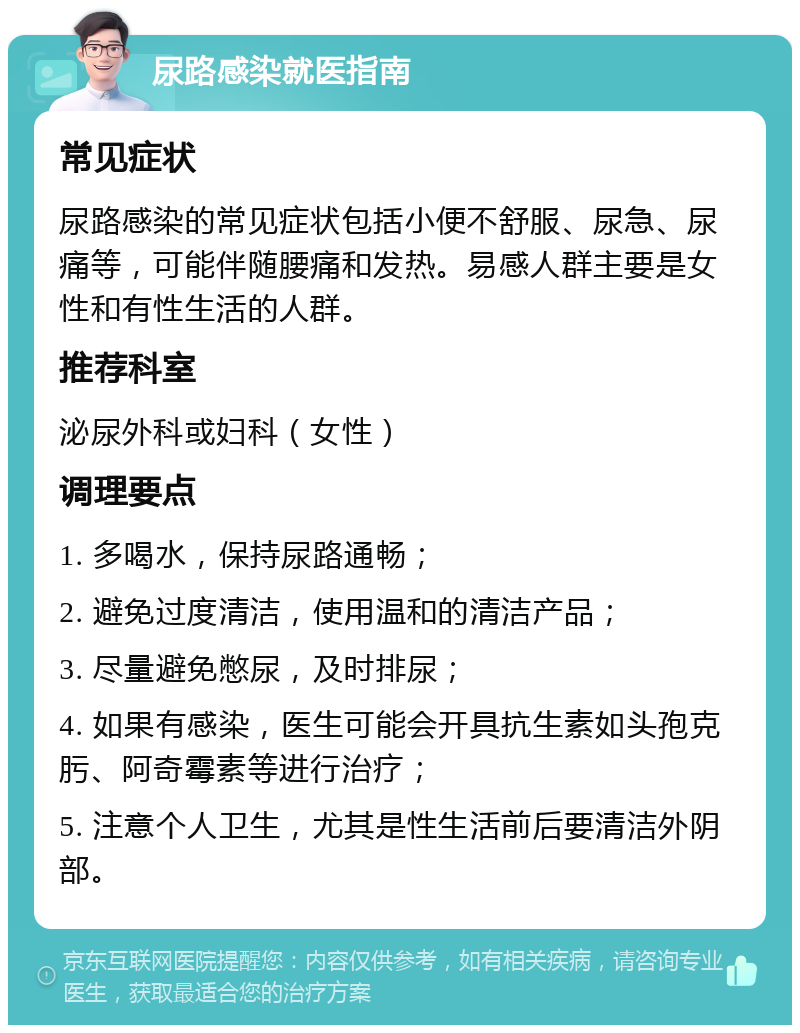 尿路感染就医指南 常见症状 尿路感染的常见症状包括小便不舒服、尿急、尿痛等，可能伴随腰痛和发热。易感人群主要是女性和有性生活的人群。 推荐科室 泌尿外科或妇科（女性） 调理要点 1. 多喝水，保持尿路通畅； 2. 避免过度清洁，使用温和的清洁产品； 3. 尽量避免憋尿，及时排尿； 4. 如果有感染，医生可能会开具抗生素如头孢克肟、阿奇霉素等进行治疗； 5. 注意个人卫生，尤其是性生活前后要清洁外阴部。