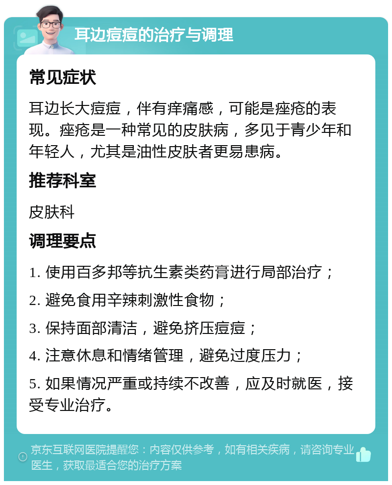 耳边痘痘的治疗与调理 常见症状 耳边长大痘痘，伴有痒痛感，可能是痤疮的表现。痤疮是一种常见的皮肤病，多见于青少年和年轻人，尤其是油性皮肤者更易患病。 推荐科室 皮肤科 调理要点 1. 使用百多邦等抗生素类药膏进行局部治疗； 2. 避免食用辛辣刺激性食物； 3. 保持面部清洁，避免挤压痘痘； 4. 注意休息和情绪管理，避免过度压力； 5. 如果情况严重或持续不改善，应及时就医，接受专业治疗。