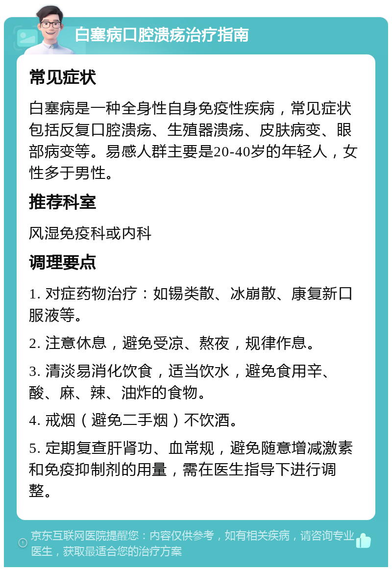 白塞病口腔溃疡治疗指南 常见症状 白塞病是一种全身性自身免疫性疾病，常见症状包括反复口腔溃疡、生殖器溃疡、皮肤病变、眼部病变等。易感人群主要是20-40岁的年轻人，女性多于男性。 推荐科室 风湿免疫科或内科 调理要点 1. 对症药物治疗：如锡类散、冰崩散、康复新口服液等。 2. 注意休息，避免受凉、熬夜，规律作息。 3. 清淡易消化饮食，适当饮水，避免食用辛、酸、麻、辣、油炸的食物。 4. 戒烟（避免二手烟）不饮酒。 5. 定期复查肝肾功、血常规，避免随意增减激素和免疫抑制剂的用量，需在医生指导下进行调整。