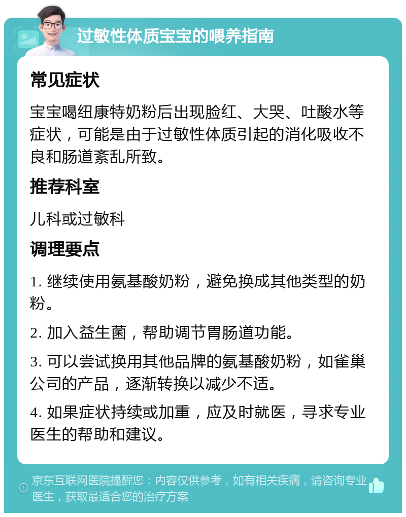 过敏性体质宝宝的喂养指南 常见症状 宝宝喝纽康特奶粉后出现脸红、大哭、吐酸水等症状，可能是由于过敏性体质引起的消化吸收不良和肠道紊乱所致。 推荐科室 儿科或过敏科 调理要点 1. 继续使用氨基酸奶粉，避免换成其他类型的奶粉。 2. 加入益生菌，帮助调节胃肠道功能。 3. 可以尝试换用其他品牌的氨基酸奶粉，如雀巢公司的产品，逐渐转换以减少不适。 4. 如果症状持续或加重，应及时就医，寻求专业医生的帮助和建议。