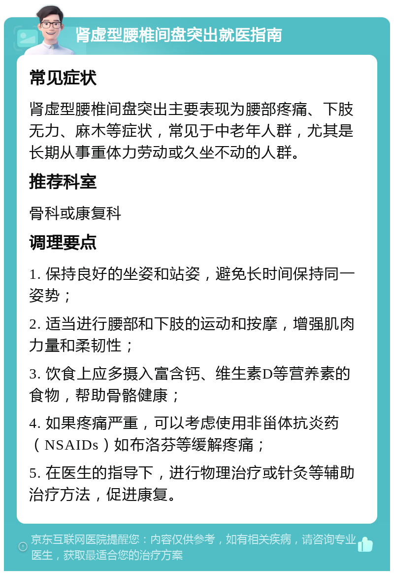 肾虚型腰椎间盘突出就医指南 常见症状 肾虚型腰椎间盘突出主要表现为腰部疼痛、下肢无力、麻木等症状，常见于中老年人群，尤其是长期从事重体力劳动或久坐不动的人群。 推荐科室 骨科或康复科 调理要点 1. 保持良好的坐姿和站姿，避免长时间保持同一姿势； 2. 适当进行腰部和下肢的运动和按摩，增强肌肉力量和柔韧性； 3. 饮食上应多摄入富含钙、维生素D等营养素的食物，帮助骨骼健康； 4. 如果疼痛严重，可以考虑使用非甾体抗炎药（NSAIDs）如布洛芬等缓解疼痛； 5. 在医生的指导下，进行物理治疗或针灸等辅助治疗方法，促进康复。