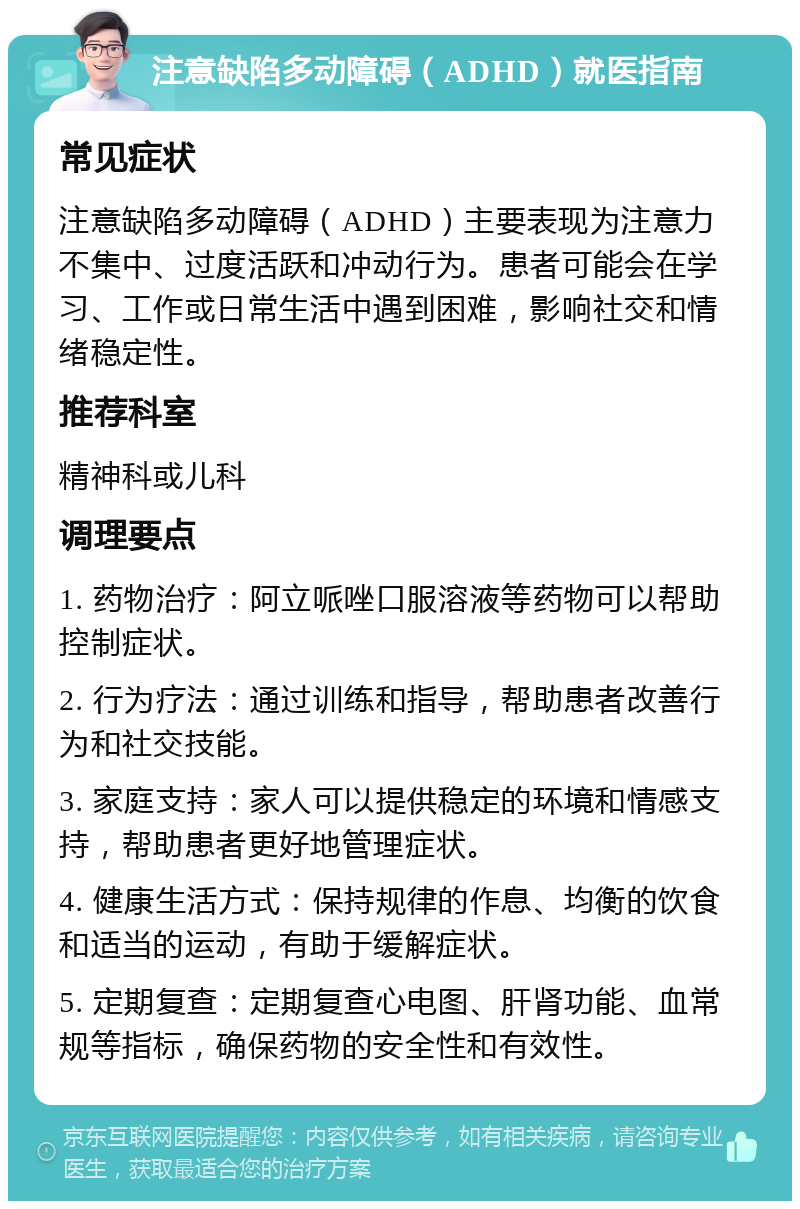 注意缺陷多动障碍（ADHD）就医指南 常见症状 注意缺陷多动障碍（ADHD）主要表现为注意力不集中、过度活跃和冲动行为。患者可能会在学习、工作或日常生活中遇到困难，影响社交和情绪稳定性。 推荐科室 精神科或儿科 调理要点 1. 药物治疗：阿立哌唑口服溶液等药物可以帮助控制症状。 2. 行为疗法：通过训练和指导，帮助患者改善行为和社交技能。 3. 家庭支持：家人可以提供稳定的环境和情感支持，帮助患者更好地管理症状。 4. 健康生活方式：保持规律的作息、均衡的饮食和适当的运动，有助于缓解症状。 5. 定期复查：定期复查心电图、肝肾功能、血常规等指标，确保药物的安全性和有效性。