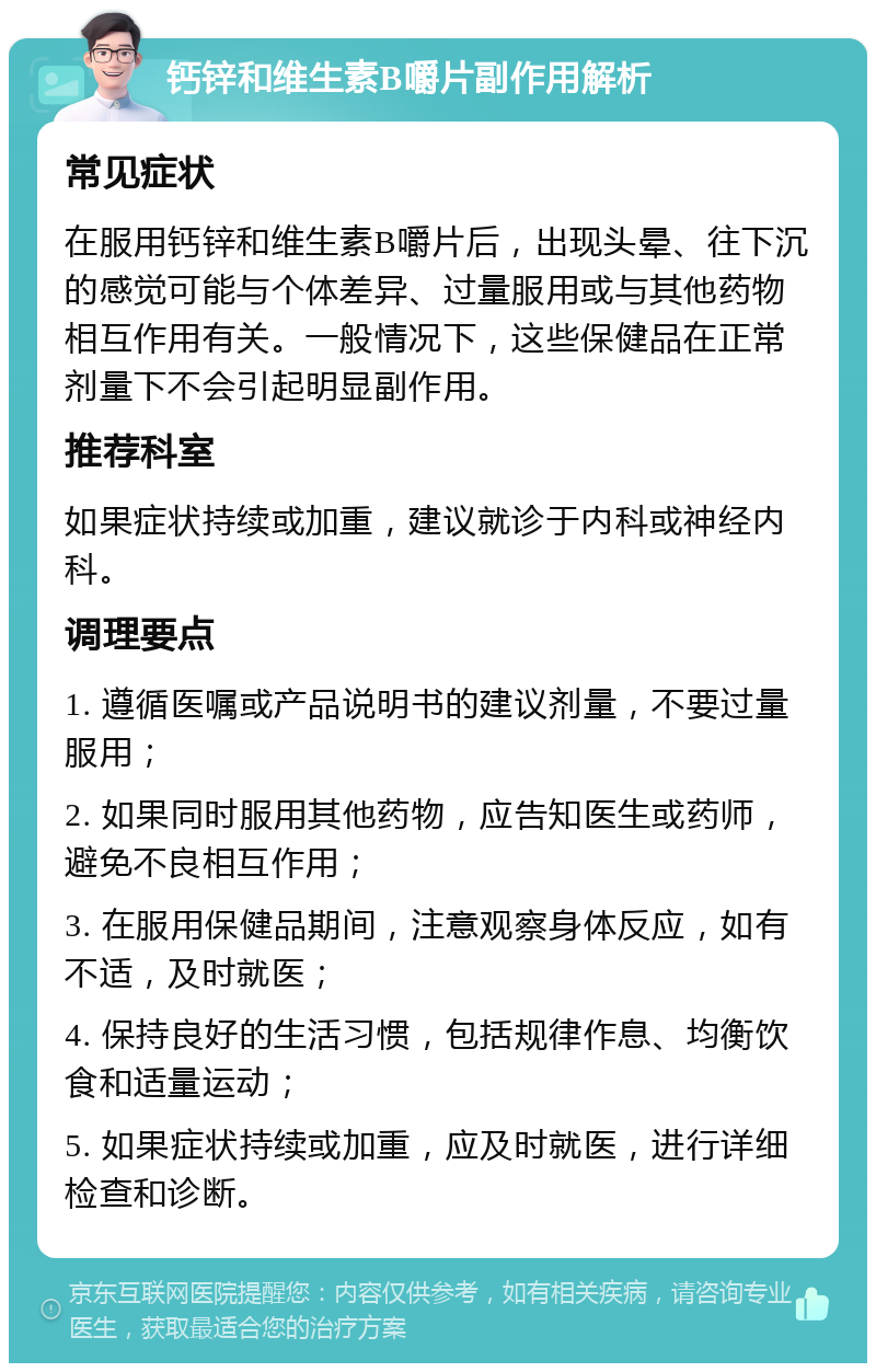 钙锌和维生素B嚼片副作用解析 常见症状 在服用钙锌和维生素B嚼片后，出现头晕、往下沉的感觉可能与个体差异、过量服用或与其他药物相互作用有关。一般情况下，这些保健品在正常剂量下不会引起明显副作用。 推荐科室 如果症状持续或加重，建议就诊于内科或神经内科。 调理要点 1. 遵循医嘱或产品说明书的建议剂量，不要过量服用； 2. 如果同时服用其他药物，应告知医生或药师，避免不良相互作用； 3. 在服用保健品期间，注意观察身体反应，如有不适，及时就医； 4. 保持良好的生活习惯，包括规律作息、均衡饮食和适量运动； 5. 如果症状持续或加重，应及时就医，进行详细检查和诊断。