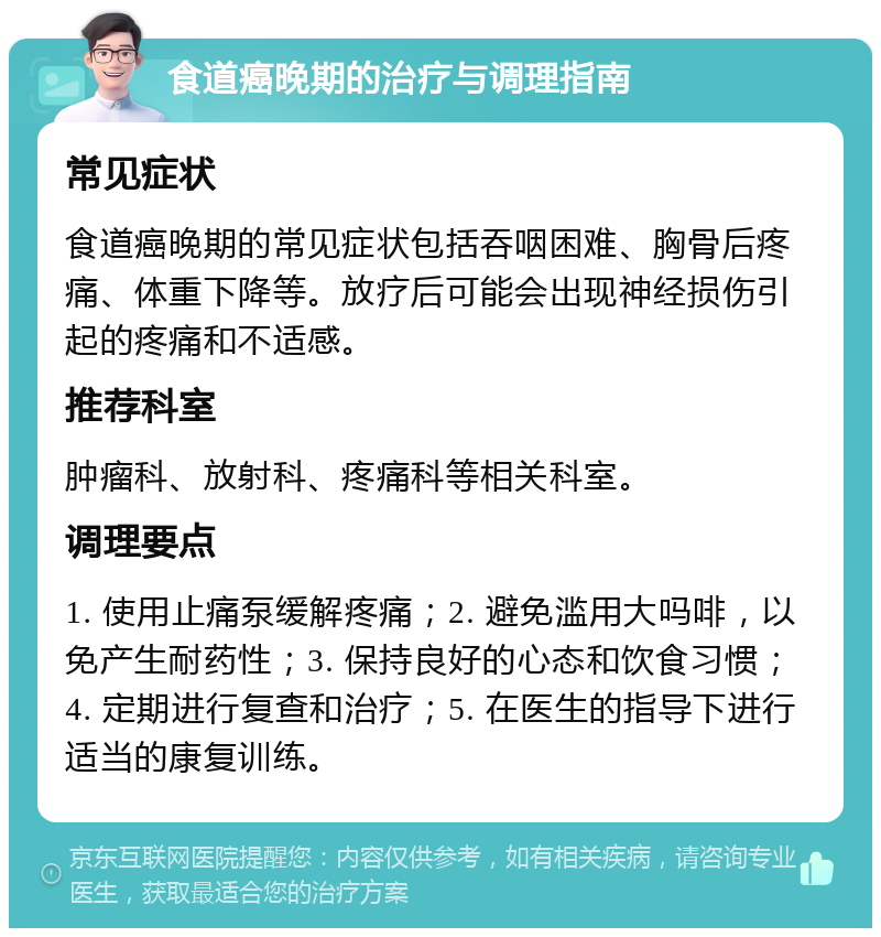 食道癌晚期的治疗与调理指南 常见症状 食道癌晚期的常见症状包括吞咽困难、胸骨后疼痛、体重下降等。放疗后可能会出现神经损伤引起的疼痛和不适感。 推荐科室 肿瘤科、放射科、疼痛科等相关科室。 调理要点 1. 使用止痛泵缓解疼痛；2. 避免滥用大吗啡，以免产生耐药性；3. 保持良好的心态和饮食习惯；4. 定期进行复查和治疗；5. 在医生的指导下进行适当的康复训练。