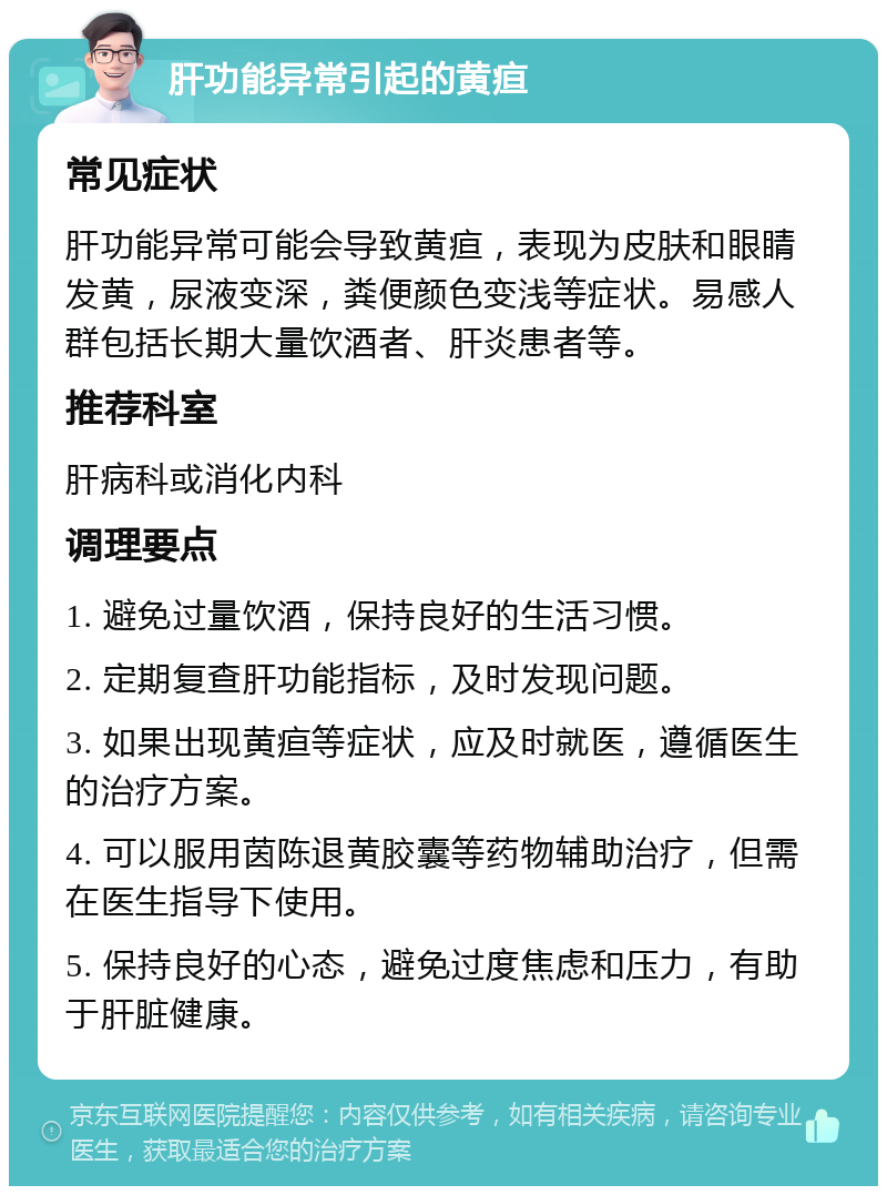 肝功能异常引起的黄疸 常见症状 肝功能异常可能会导致黄疸，表现为皮肤和眼睛发黄，尿液变深，粪便颜色变浅等症状。易感人群包括长期大量饮酒者、肝炎患者等。 推荐科室 肝病科或消化内科 调理要点 1. 避免过量饮酒，保持良好的生活习惯。 2. 定期复查肝功能指标，及时发现问题。 3. 如果出现黄疸等症状，应及时就医，遵循医生的治疗方案。 4. 可以服用茵陈退黄胶囊等药物辅助治疗，但需在医生指导下使用。 5. 保持良好的心态，避免过度焦虑和压力，有助于肝脏健康。