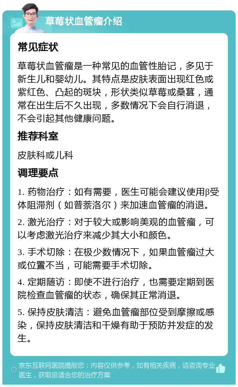 草莓状血管瘤介绍 常见症状 草莓状血管瘤是一种常见的血管性胎记，多见于新生儿和婴幼儿。其特点是皮肤表面出现红色或紫红色、凸起的斑块，形状类似草莓或桑葚，通常在出生后不久出现，多数情况下会自行消退，不会引起其他健康问题。 推荐科室 皮肤科或儿科 调理要点 1. 药物治疗：如有需要，医生可能会建议使用β受体阻滞剂（如普萘洛尔）来加速血管瘤的消退。 2. 激光治疗：对于较大或影响美观的血管瘤，可以考虑激光治疗来减少其大小和颜色。 3. 手术切除：在极少数情况下，如果血管瘤过大或位置不当，可能需要手术切除。 4. 定期随访：即使不进行治疗，也需要定期到医院检查血管瘤的状态，确保其正常消退。 5. 保持皮肤清洁：避免血管瘤部位受到摩擦或感染，保持皮肤清洁和干燥有助于预防并发症的发生。