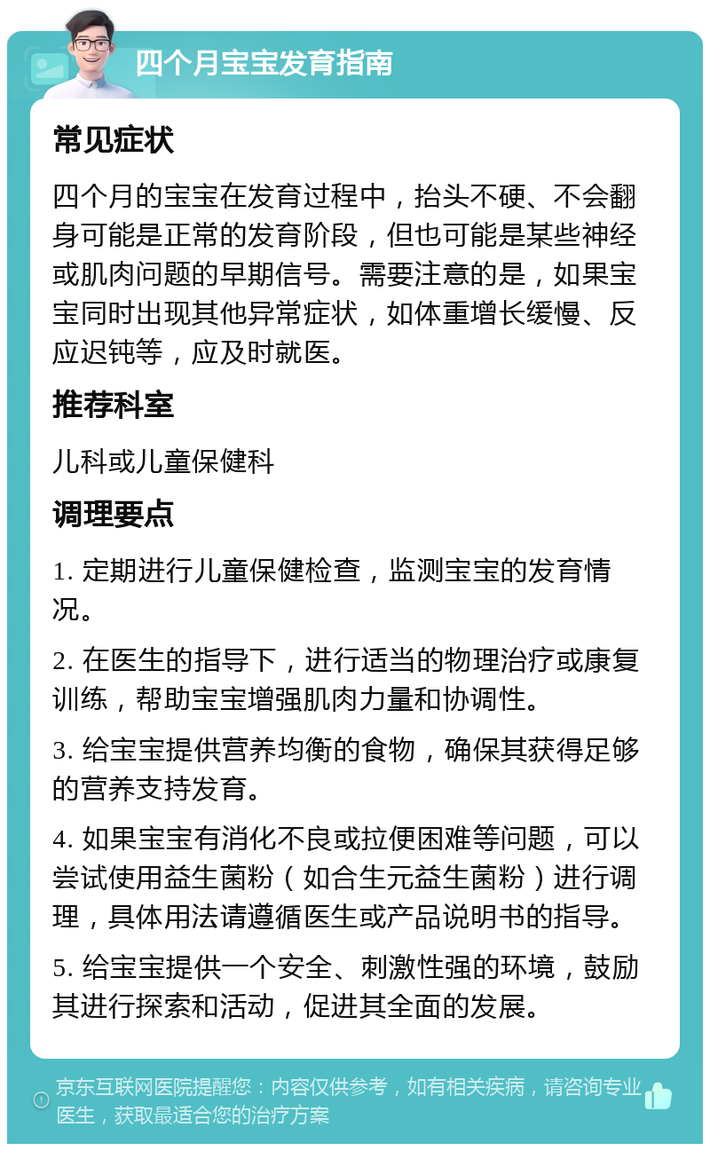 四个月宝宝发育指南 常见症状 四个月的宝宝在发育过程中，抬头不硬、不会翻身可能是正常的发育阶段，但也可能是某些神经或肌肉问题的早期信号。需要注意的是，如果宝宝同时出现其他异常症状，如体重增长缓慢、反应迟钝等，应及时就医。 推荐科室 儿科或儿童保健科 调理要点 1. 定期进行儿童保健检查，监测宝宝的发育情况。 2. 在医生的指导下，进行适当的物理治疗或康复训练，帮助宝宝增强肌肉力量和协调性。 3. 给宝宝提供营养均衡的食物，确保其获得足够的营养支持发育。 4. 如果宝宝有消化不良或拉便困难等问题，可以尝试使用益生菌粉（如合生元益生菌粉）进行调理，具体用法请遵循医生或产品说明书的指导。 5. 给宝宝提供一个安全、刺激性强的环境，鼓励其进行探索和活动，促进其全面的发展。