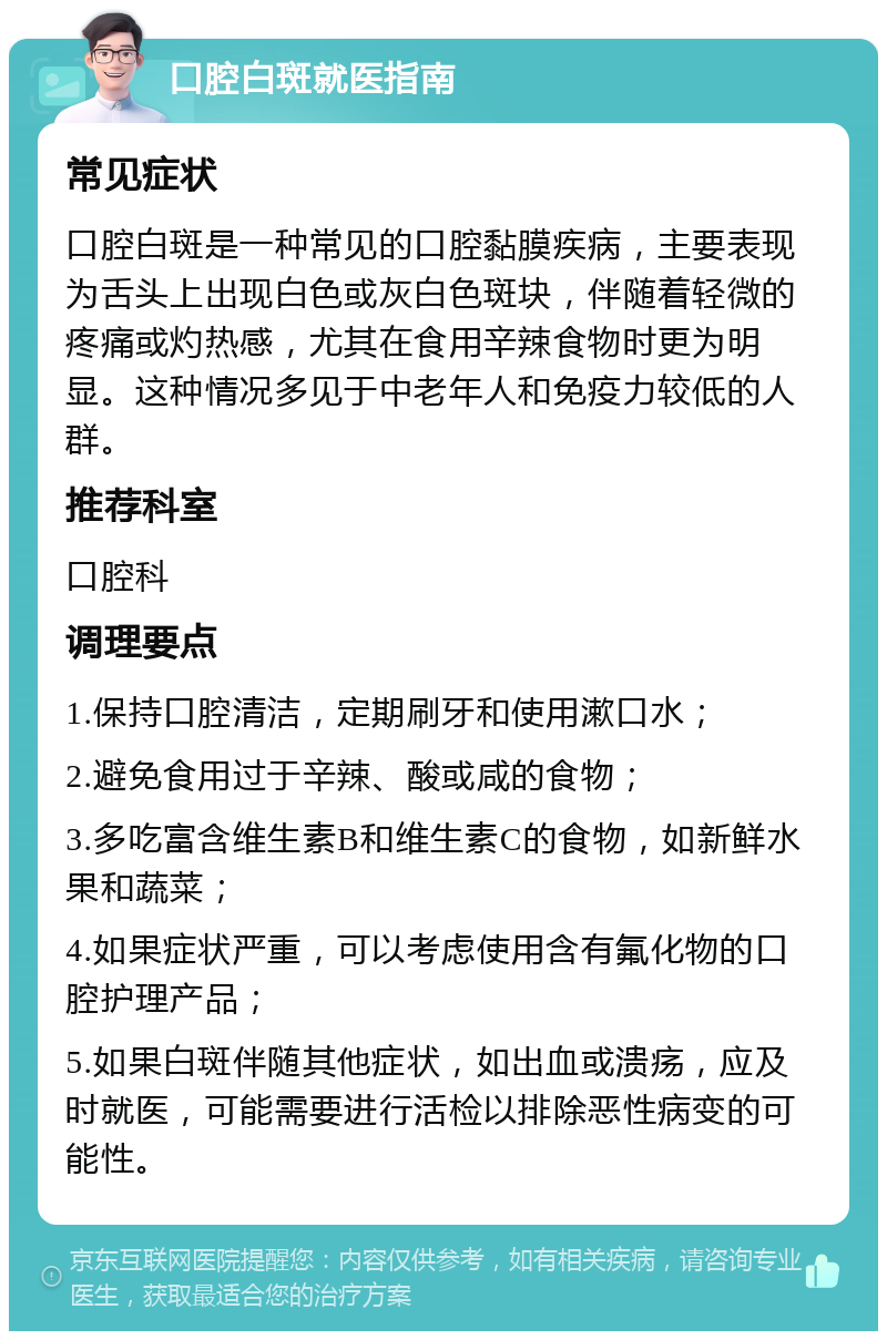 口腔白斑就医指南 常见症状 口腔白斑是一种常见的口腔黏膜疾病，主要表现为舌头上出现白色或灰白色斑块，伴随着轻微的疼痛或灼热感，尤其在食用辛辣食物时更为明显。这种情况多见于中老年人和免疫力较低的人群。 推荐科室 口腔科 调理要点 1.保持口腔清洁，定期刷牙和使用漱口水； 2.避免食用过于辛辣、酸或咸的食物； 3.多吃富含维生素B和维生素C的食物，如新鲜水果和蔬菜； 4.如果症状严重，可以考虑使用含有氟化物的口腔护理产品； 5.如果白斑伴随其他症状，如出血或溃疡，应及时就医，可能需要进行活检以排除恶性病变的可能性。