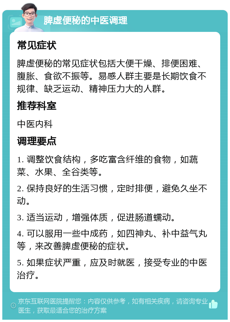 脾虚便秘的中医调理 常见症状 脾虚便秘的常见症状包括大便干燥、排便困难、腹胀、食欲不振等。易感人群主要是长期饮食不规律、缺乏运动、精神压力大的人群。 推荐科室 中医内科 调理要点 1. 调整饮食结构，多吃富含纤维的食物，如蔬菜、水果、全谷类等。 2. 保持良好的生活习惯，定时排便，避免久坐不动。 3. 适当运动，增强体质，促进肠道蠕动。 4. 可以服用一些中成药，如四神丸、补中益气丸等，来改善脾虚便秘的症状。 5. 如果症状严重，应及时就医，接受专业的中医治疗。