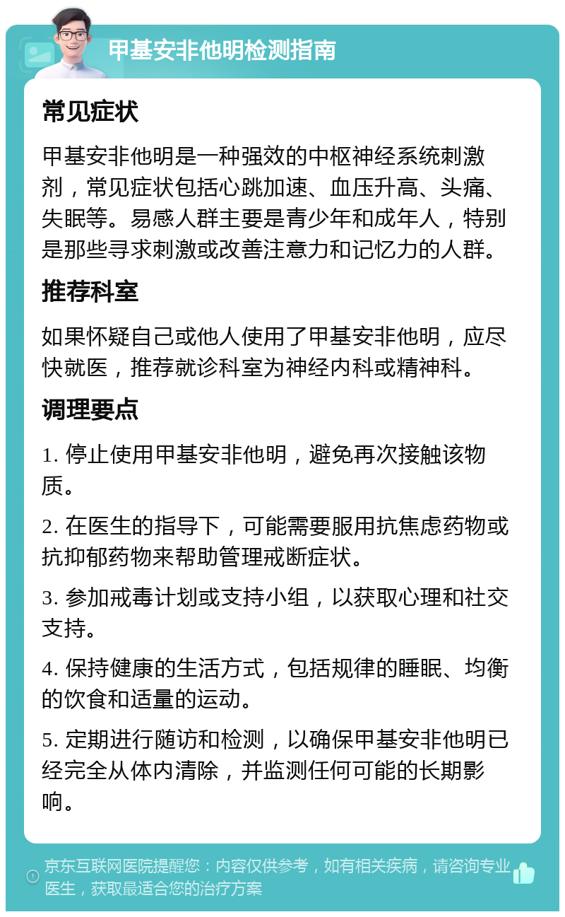 甲基安非他明检测指南 常见症状 甲基安非他明是一种强效的中枢神经系统刺激剂，常见症状包括心跳加速、血压升高、头痛、失眠等。易感人群主要是青少年和成年人，特别是那些寻求刺激或改善注意力和记忆力的人群。 推荐科室 如果怀疑自己或他人使用了甲基安非他明，应尽快就医，推荐就诊科室为神经内科或精神科。 调理要点 1. 停止使用甲基安非他明，避免再次接触该物质。 2. 在医生的指导下，可能需要服用抗焦虑药物或抗抑郁药物来帮助管理戒断症状。 3. 参加戒毒计划或支持小组，以获取心理和社交支持。 4. 保持健康的生活方式，包括规律的睡眠、均衡的饮食和适量的运动。 5. 定期进行随访和检测，以确保甲基安非他明已经完全从体内清除，并监测任何可能的长期影响。