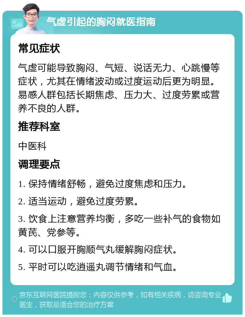 气虚引起的胸闷就医指南 常见症状 气虚可能导致胸闷、气短、说话无力、心跳慢等症状，尤其在情绪波动或过度运动后更为明显。易感人群包括长期焦虑、压力大、过度劳累或营养不良的人群。 推荐科室 中医科 调理要点 1. 保持情绪舒畅，避免过度焦虑和压力。 2. 适当运动，避免过度劳累。 3. 饮食上注意营养均衡，多吃一些补气的食物如黄芪、党参等。 4. 可以口服开胸顺气丸缓解胸闷症状。 5. 平时可以吃逍遥丸调节情绪和气血。