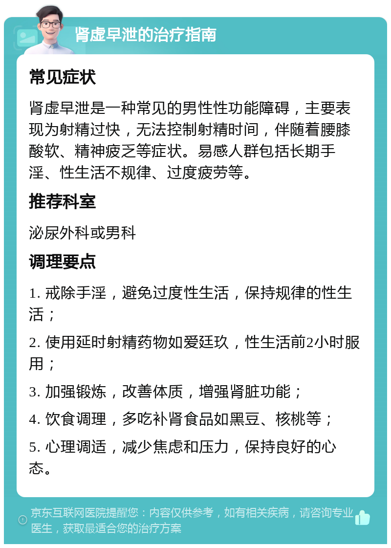 肾虚早泄的治疗指南 常见症状 肾虚早泄是一种常见的男性性功能障碍，主要表现为射精过快，无法控制射精时间，伴随着腰膝酸软、精神疲乏等症状。易感人群包括长期手淫、性生活不规律、过度疲劳等。 推荐科室 泌尿外科或男科 调理要点 1. 戒除手淫，避免过度性生活，保持规律的性生活； 2. 使用延时射精药物如爱廷玖，性生活前2小时服用； 3. 加强锻炼，改善体质，增强肾脏功能； 4. 饮食调理，多吃补肾食品如黑豆、核桃等； 5. 心理调适，减少焦虑和压力，保持良好的心态。